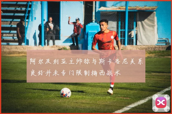 阿尔及利亚主帅称与斯卡洛尼关系良好并未专门限制梅西战术