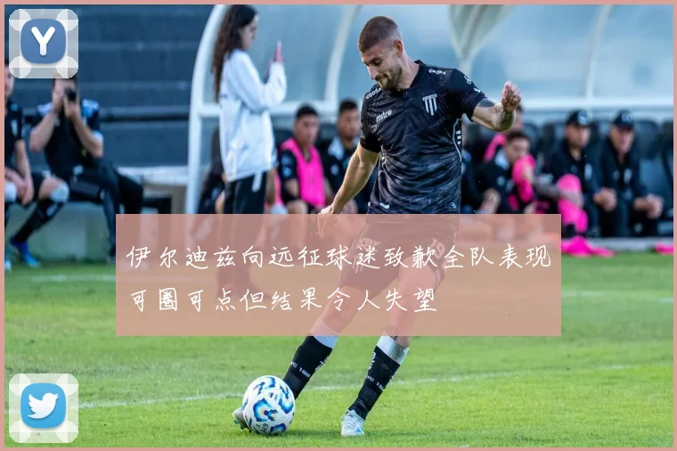 伊尔迪兹向远征球迷致歉全队表现可圈可点但结果令人失望