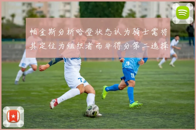 帕金斯分析哈登状态认为骑士需将其定位为组织者而非得分第二选择