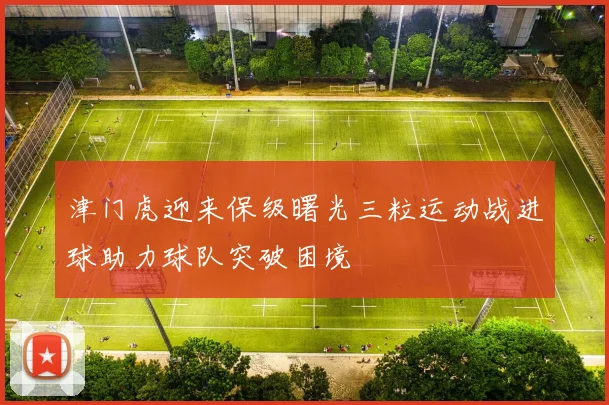 津门虎迎来保级曙光三粒运动战进球助力球队突破困境