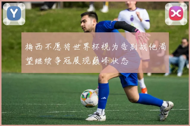 梅西不愿将世界杯视为告别战他渴望继续争冠展现巅峰状态
