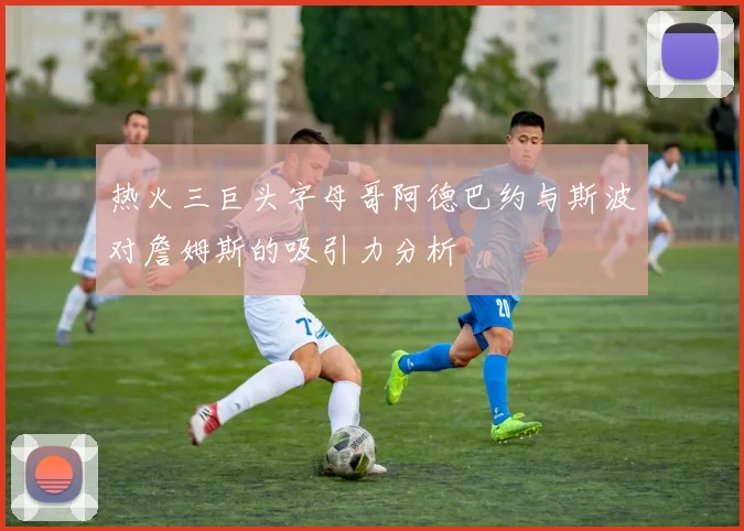 热火三巨头字母哥阿德巴约与斯波对詹姆斯的吸引力分析