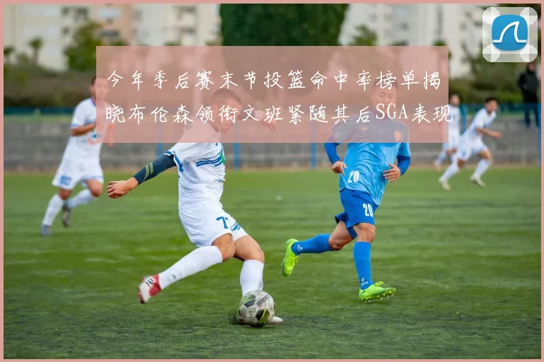 今年季后赛末节投篮命中率榜单揭晓布伦森领衔文班紧随其后SGA表现不俗
