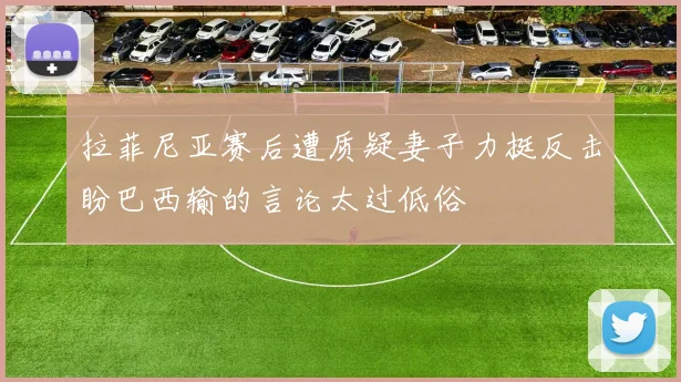 拉菲尼亚赛后遭质疑妻子力挺反击盼巴西输的言论太过低俗