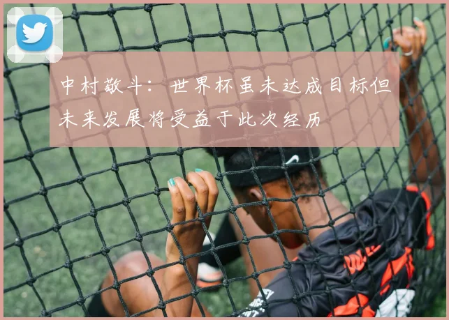 中村敬斗：世界杯虽未达成目标但未来发展将受益于此次经历