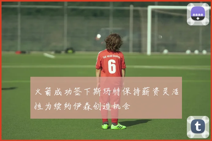 火箭成功签下斯玛特保持薪资灵活性为续约伊森创造机会
