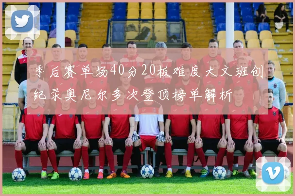 季后赛单场40分20板难度大文班创纪录奥尼尔多次登顶榜单解析