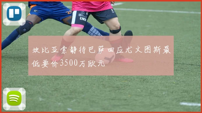 坎比亚索静待巴萨回应尤文图斯最低要价3500万欧元
