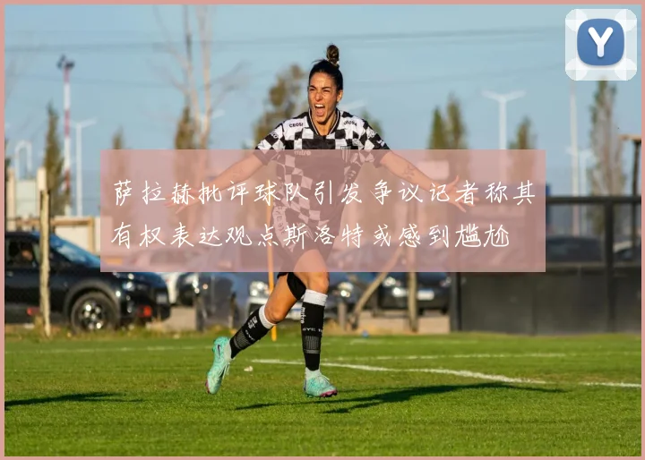 萨拉赫批评球队引发争议记者称其有权表达观点斯洛特或感到尴尬