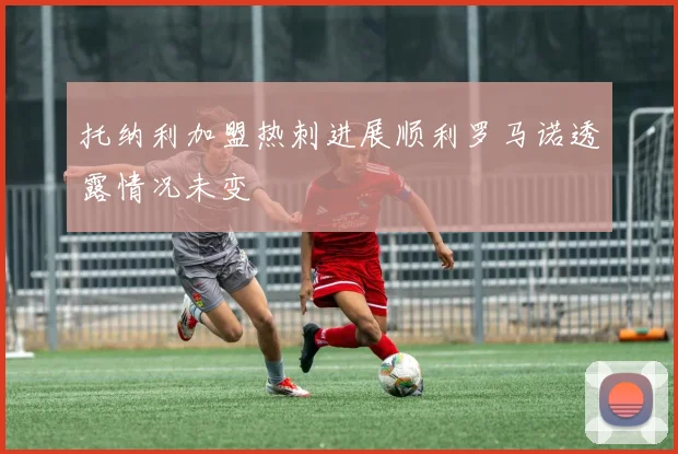 托纳利加盟热刺进展顺利罗马诺透露情况未变