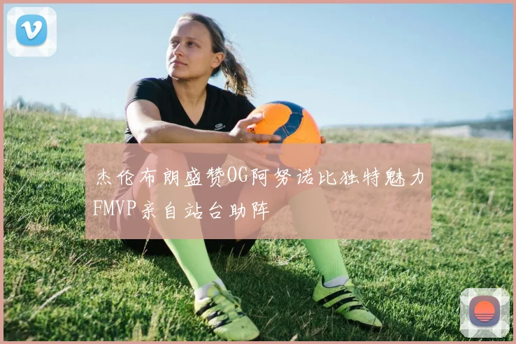 杰伦布朗盛赞OG阿努诺比独特魅力FMVP亲自站台助阵