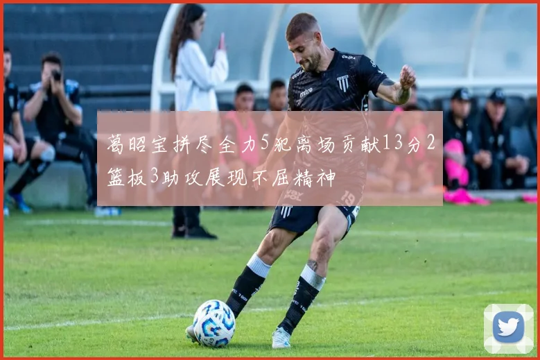 葛昭宝拼尽全力5犯离场贡献13分2篮板3助攻展现不屈精神