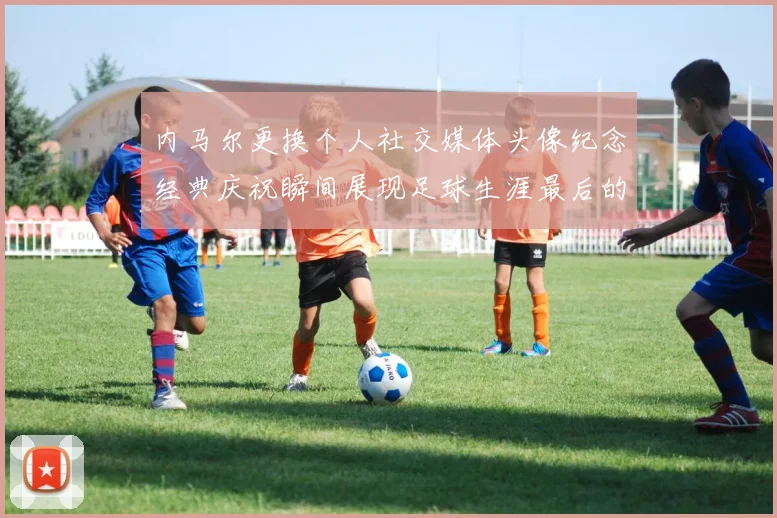 内马尔更换个人社交媒体头像纪念经典庆祝瞬间展现足球生涯最后的辉煌时刻