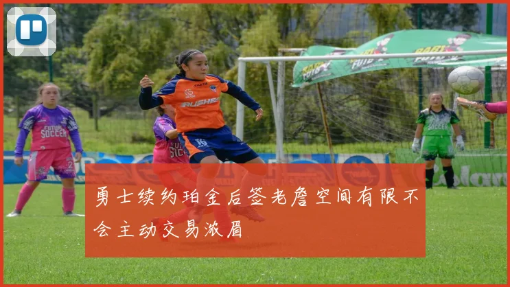 勇士续约珀金后签老詹空间有限不会主动交易浓眉